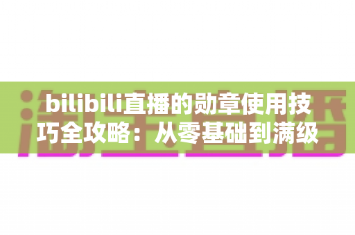 bilibili直播的勋章使用技巧全攻略：从零基础到满级大佬的粉丝勋章养成指南