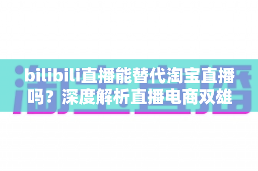 bilibili直播能替代淘宝直播吗？深度解析直播电商双雄格局与未来走向