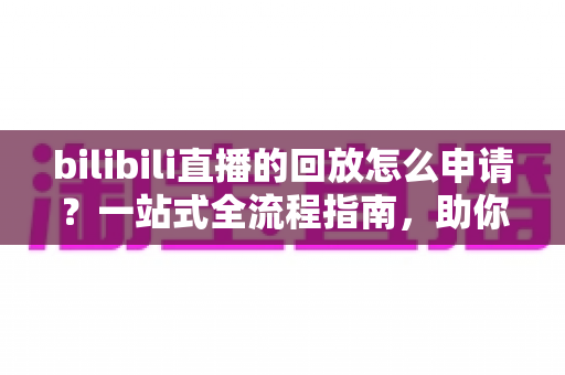 bilibili直播的回放怎么申请？一站式全流程指南，助你轻松保存与观看精彩直播瞬间