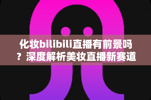 化妆bilibili直播有前景吗？深度解析美妆直播新赛道的机遇与挑战