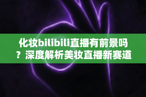 化妆bilibili直播有前景吗？深度解析美妆直播新赛道的机遇与挑战