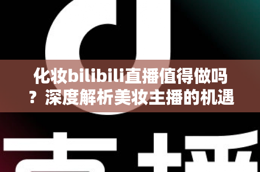 化妆bilibili直播值得做吗?深度解析美妆主播的机遇、挑战与变现前景 化妆bilibili直播值得做吗?深度解析美妆主播的机遇、挑战与变现前景