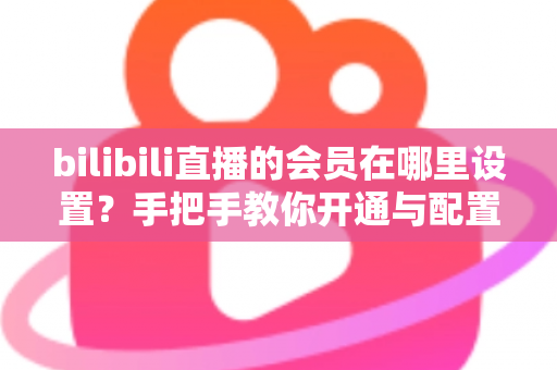 bilibili直播的会员在哪里设置？手把手教你开通与配置B站直播大航海会员功能全攻略