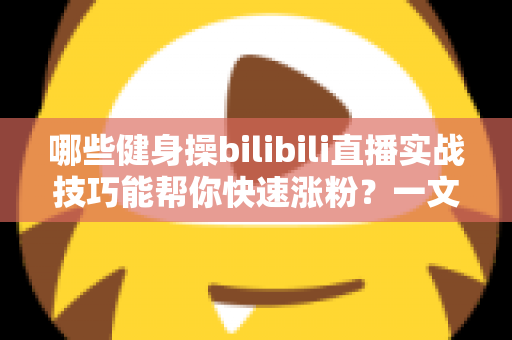 哪些健身操bilibili直播实战技巧能帮你快速涨粉？一文读懂直播全流程