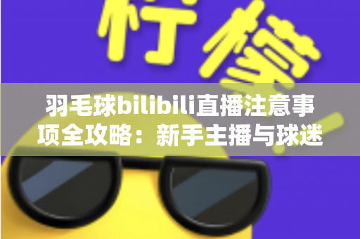 羽毛球bilibili直播注意事项全攻略：新手主播与球迷必看的实战指南