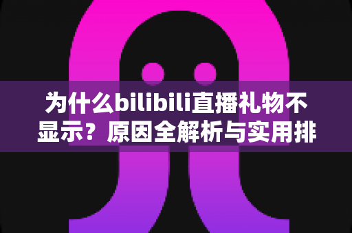 为什么bilibili直播礼物不显示？原因全解析与实用排查方案一网打尽