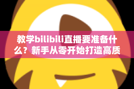 教学bilibili直播要准备什么？新手从零开始打造高质量在线课堂的完整指南