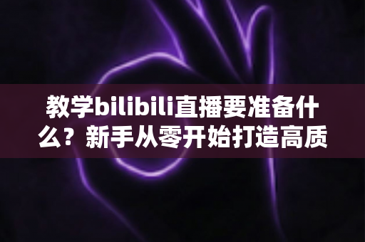 教学bilibili直播要准备什么？新手从零开始打造高质量在线课堂的完整指南