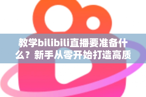 教学bilibili直播要准备什么？新手从零开始打造高质量在线课堂的完整指南
