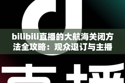 bilibili直播的大航海关闭方法全攻略:观众退订与主播关闭功能一站式指南 bilibili直播的大航海关闭方法全攻略:观众退订与主播关闭功能一站式指南