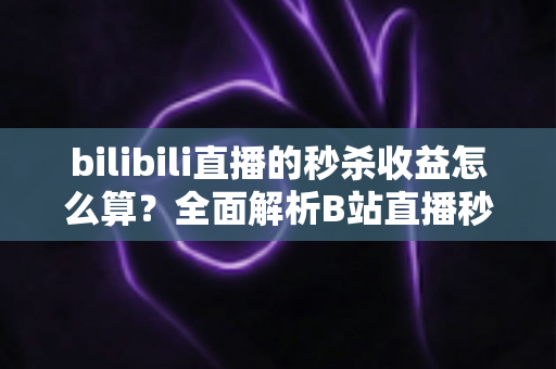 bilibili直播的秒杀收益怎么算？全面解析B站直播秒杀收益构成、计算规则与提现技巧