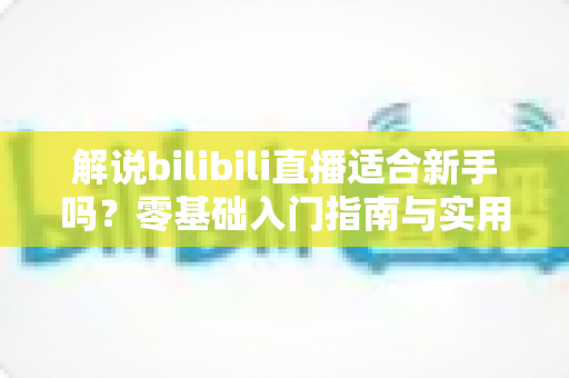 解说bilibili直播适合新手吗?零基础入门指南与实用技巧全解析 解说bilibili直播适合新手吗?零基础入门指南与实用技巧全解析