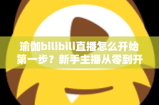 瑜伽bilibili直播怎么开始第一步？新手主播从零到开播的完整实战指南