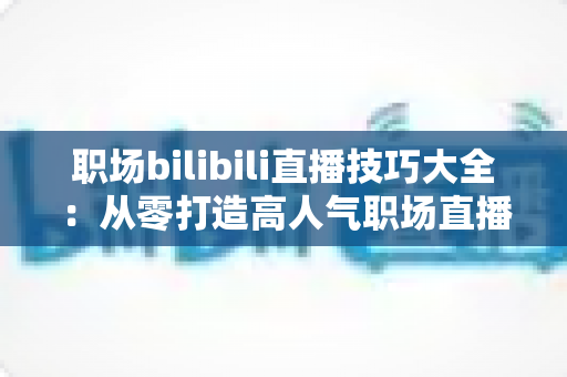 职场bilibili直播技巧大全：从零打造高人气职场直播间的实战指南