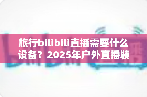 旅行bilibili直播需要什么设备？2025年户外直播装备全攻略，从入门到专业一次看懂