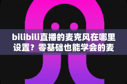 bilibili直播的麦克风在哪里设置?零基础也能学会的麦克风配置与调音完全指南 bilibili直播的麦克风在哪里设置?零基础也能学会的麦克风配置与调音完全指南