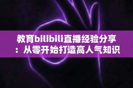 教育bilibili直播经验分享:从零开始打造高人气知识直播间的实战指南 教育bilibili直播经验分享:从零开始打造高人气知识直播间的实战指南