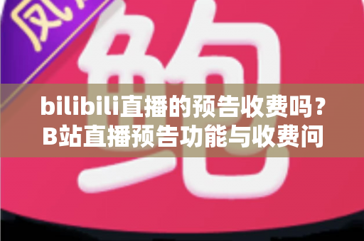 bilibili直播的预告收费吗？B站直播预告功能与收费问题全解析