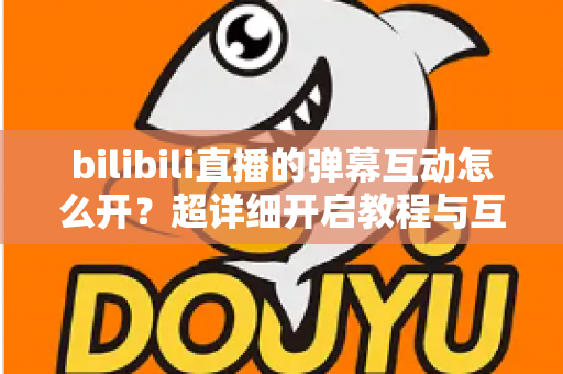bilibili直播的弹幕互动怎么开？超详细开启教程与互动玩法全攻略