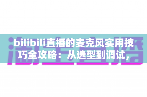 bilibili直播的麦克风实用技巧全攻略:从选型到调试,打造专业级直播音质 bilibili直播的麦克风实用技巧全攻略:从选型到调试,打造专业级直播音质