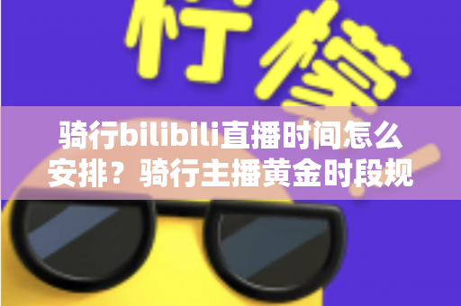 骑行bilibili直播时间怎么安排？骑行主播黄金时段规划与粉丝增长全攻略