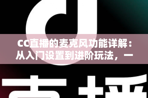 CC直播的麦克风功能详解：从入门设置到进阶玩法，一篇读懂直播音频核心