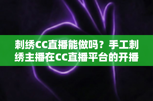 刺绣CC直播能做吗?手工刺绣主播在CC直播平台的开播全攻略与前景分析 刺绣CC直播能做吗?手工刺绣主播在CC直播平台的开播全攻略与前景分析