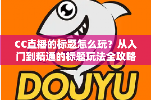 CC直播的标题怎么玩？从入门到精通的标题玩法全攻略，助你直播间人气翻倍
