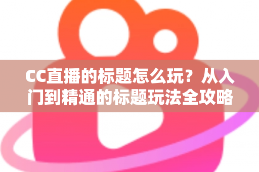CC直播的标题怎么玩？从入门到精通的标题玩法全攻略，助你直播间人气翻倍