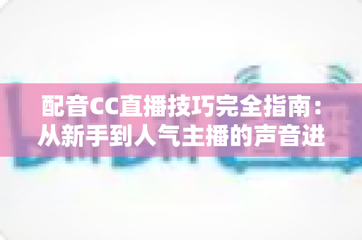 配音CC直播技巧完全指南：从新手到人气主播的声音进阶秘籍