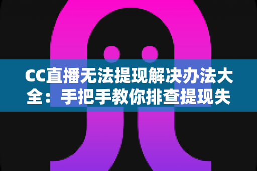 CC直播无法提现解决办法大全：手把手教你排查提现失败原因，让收益快速安全到账