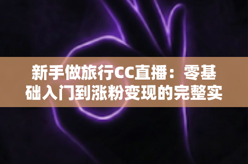 新手做旅行CC直播:零基础入门到涨粉变现的完整实操指南 新手做旅行CC直播:零基础入门到涨粉变现的完整实操指南