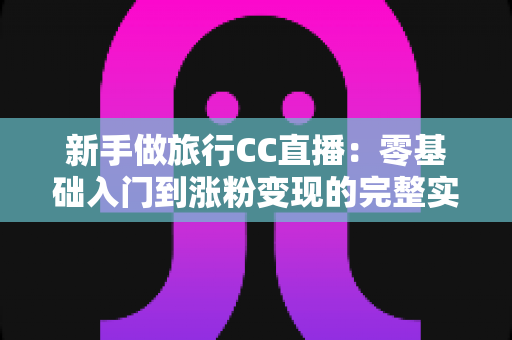新手做旅行CC直播:零基础入门到涨粉变现的完整实操指南 新手做旅行CC直播:零基础入门到涨粉变现的完整实操指南