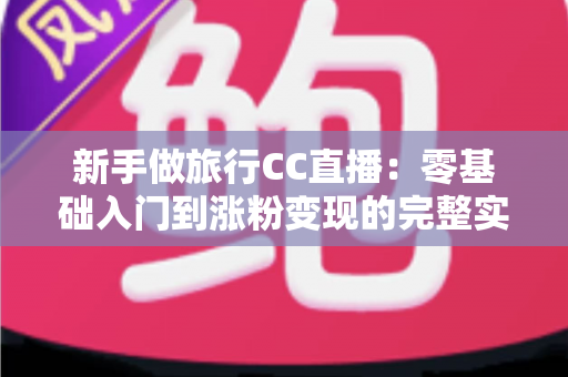 新手做旅行CC直播:零基础入门到涨粉变现的完整实操指南 新手做旅行CC直播:零基础入门到涨粉变现的完整实操指南
