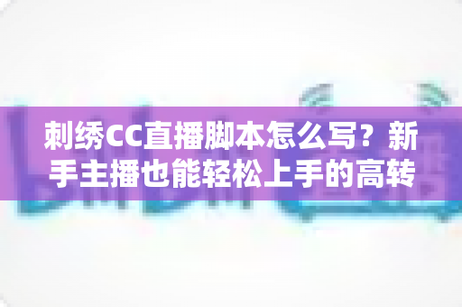 刺绣CC直播脚本怎么写？新手主播也能轻松上手的高转化脚本撰写全攻略