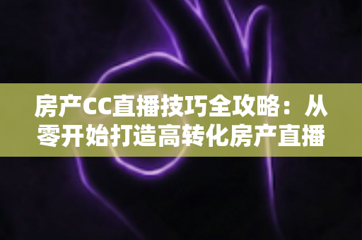 房产CC直播技巧全攻略：从零开始打造高转化房产直播间实战指南