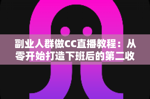 副业人群做CC直播教程：从零开始打造下班后的第二收入渠道