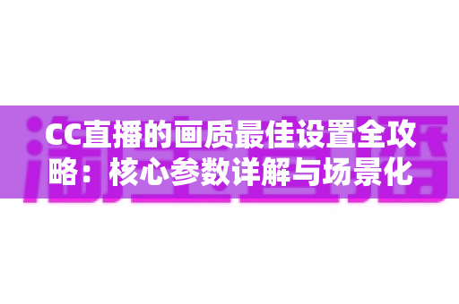 CC直播的画质最佳设置全攻略：核心参数详解与场景化调优方案，助你轻松打造高清流畅的专业直播间