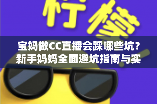 宝妈做CC直播会踩哪些坑？新手妈妈全面避坑指南与实操建议