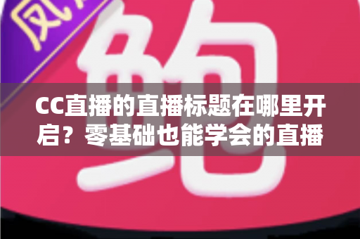 CC直播的直播标题在哪里开启？零基础也能学会的直播标题设置全流程指南与实用技巧分享