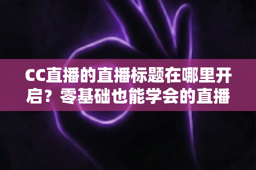 CC直播的直播标题在哪里开启？零基础也能学会的直播标题设置全流程指南与实用技巧分享