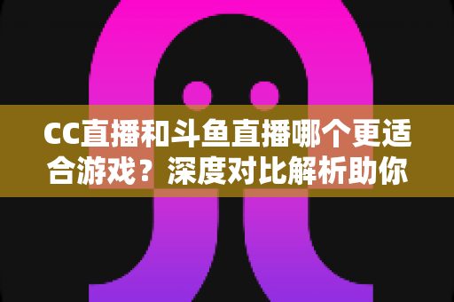 CC直播和斗鱼直播哪个更适合游戏?深度对比解析助你找到最佳游戏直播平台 CC直播和斗鱼直播哪个更适合游戏?深度对比解析助你找到最佳游戏直播平台