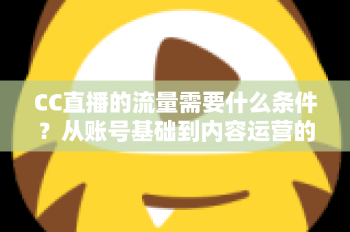 CC直播的流量需要什么条件？从账号基础到内容运营的全维度解析与涨流量实操指南