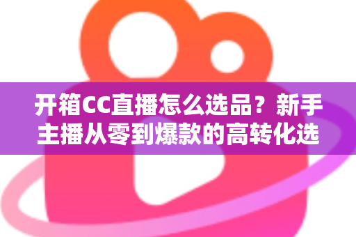 开箱CC直播怎么选品?新手主播从零到爆款的高转化选品实战指南 开箱CC直播怎么选品?新手主播从零到爆款的高转化选品实战指南