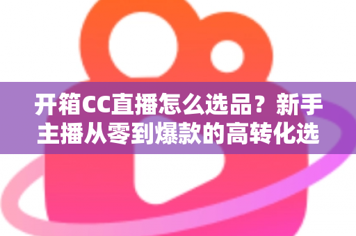 开箱CC直播怎么选品?新手主播从零到爆款的高转化选品实战指南 开箱CC直播怎么选品?新手主播从零到爆款的高转化选品实战指南