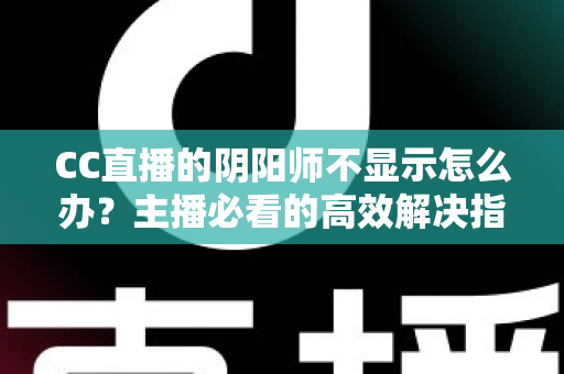CC直播的阴阳师不显示怎么办？主播必看的高效解决指南与深度排查教程