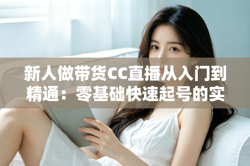 新人做带货CC直播从入门到精通:零基础快速起号的实用指南与避坑手册 新人做带货CC直播从入门到精通:零基础快速起号的实用指南与避坑手册