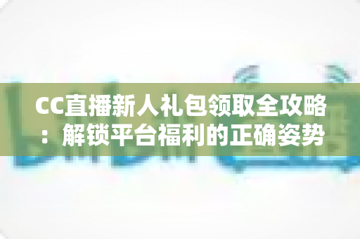 CC直播新人礼包领取全攻略：解锁平台福利的正确姿势与实用指南