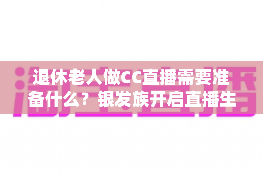 退休老人做CC直播需要准备什么?银发族开启直播生活的完整准备指南 退休老人做CC直播需要准备什么?银发族开启直播生活的完整准备指南