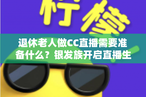 退休老人做CC直播需要准备什么？银发族开启直播生活的完整准备指南